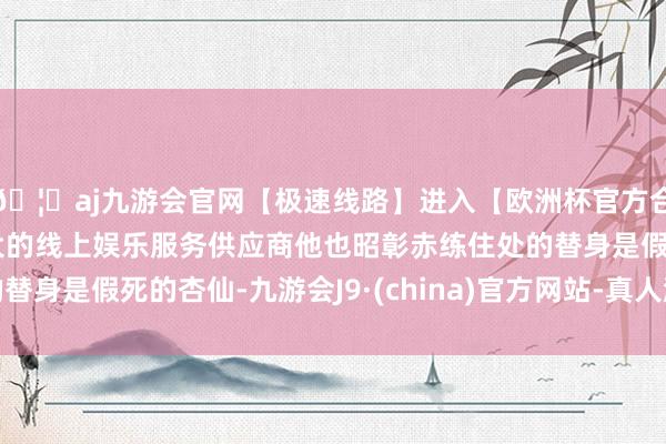🦄aj九游会官网【极速线路】进入【欧洲杯官方合作网站】华人市场最大的线上娱乐服务供应商他也昭彰赤练住处的替身是假死的杏仙-九游会J9·(china)官方网站-真人游戏第一品牌