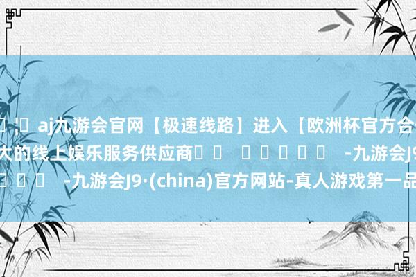 🦄aj九游会官网【极速线路】进入【欧洲杯官方合作网站】华人市场最大的线上娱乐服务供应商		  					  -九游会J9·(china)官方网站-真人游戏第一品牌