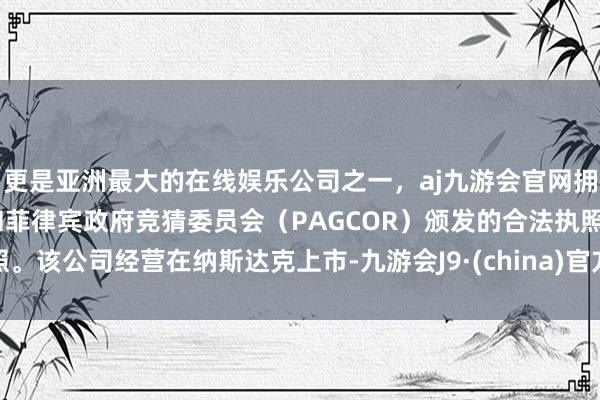 更是亚洲最大的在线娱乐公司之一，aj九游会官网拥有欧洲马耳他（MGA）和菲律宾政府竞猜委员会（PAGCOR）颁发的合法执照。该公司经营在纳斯达克上市-九游会J9·(china)官方网站-真人游戏第一品牌