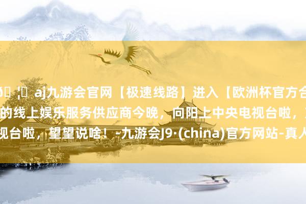 🦄aj九游会官网【极速线路】进入【欧洲杯官方合作网站】华人市场最大的线上娱乐服务供应商今晚，向阳上中央电视台啦，望望说啥！-九游会J9·(china)官方网站-真人游戏第一品牌