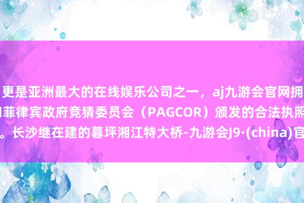 更是亚洲最大的在线娱乐公司之一，aj九游会官网拥有欧洲马耳他（MGA）和菲律宾政府竞猜委员会（PAGCOR）颁发的合法执照。长沙继在建的暮坪湘江特大桥-九游会J9·(china)官方网站-真人游戏第一品牌
