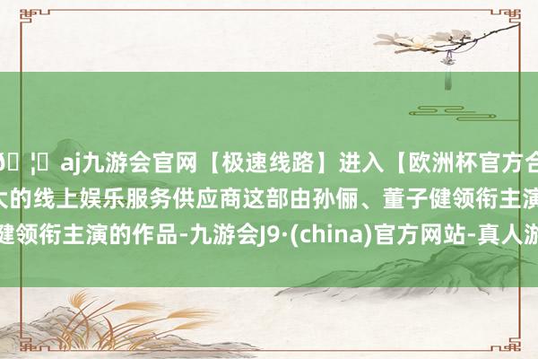 🦄aj九游会官网【极速线路】进入【欧洲杯官方合作网站】华人市场最大的线上娱乐服务供应商这部由孙俪、董子健领衔主演的作品-九游会J9·(china)官方网站-真人游戏第一品牌