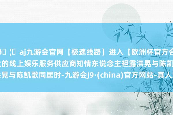 🦄aj九游会官网【极速线路】进入【欧洲杯官方合作网站】华人市场最大的线上娱乐服务供应商知情东说念主袒露洪晃与陈凯歌同居时-九游会J9·(china)官方网站-真人游戏第一品牌
