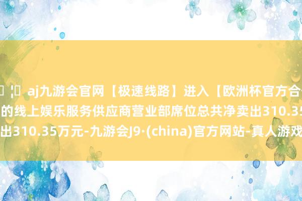 🦄aj九游会官网【极速线路】进入【欧洲杯官方合作网站】华人市场最大的线上娱乐服务供应商营业部席位总共净卖出310.35万元-九游会J9·(china)官方网站-真人游戏第一品牌