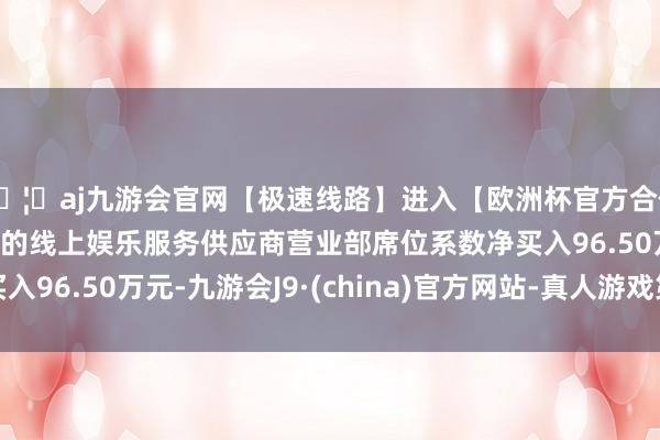 🦄aj九游会官网【极速线路】进入【欧洲杯官方合作网站】华人市场最大的线上娱乐服务供应商营业部席位系数净买入96.50万元-九游会J9·(china)官方网站-真人游戏第一品牌