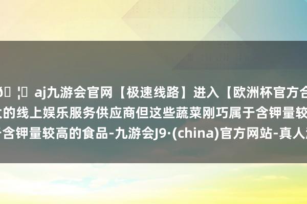 🦄aj九游会官网【极速线路】进入【欧洲杯官方合作网站】华人市场最大的线上娱乐服务供应商但这些蔬菜刚巧属于含钾量较高的食品-九游会J9·(china)官方网站-真人游戏第一品牌
