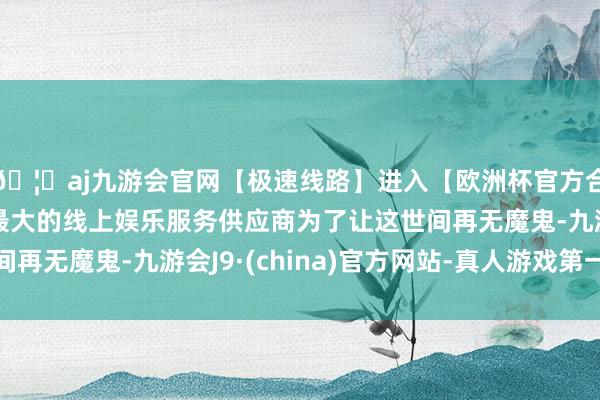 🦄aj九游会官网【极速线路】进入【欧洲杯官方合作网站】华人市场最大的线上娱乐服务供应商为了让这世间再无魔鬼-九游会J9·(china)官方网站-真人游戏第一品牌