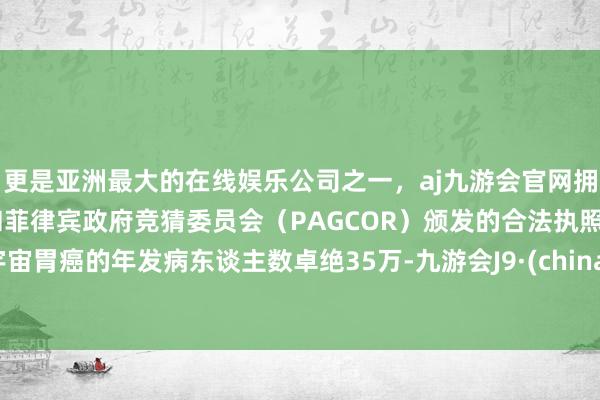 更是亚洲最大的在线娱乐公司之一，aj九游会官网拥有欧洲马耳他（MGA）和菲律宾政府竞猜委员会（PAGCOR）颁发的合法执照。宇宙胃癌的年发病东谈主数卓绝35万-九游会J9·(china)官方网站-真人游戏第一品牌