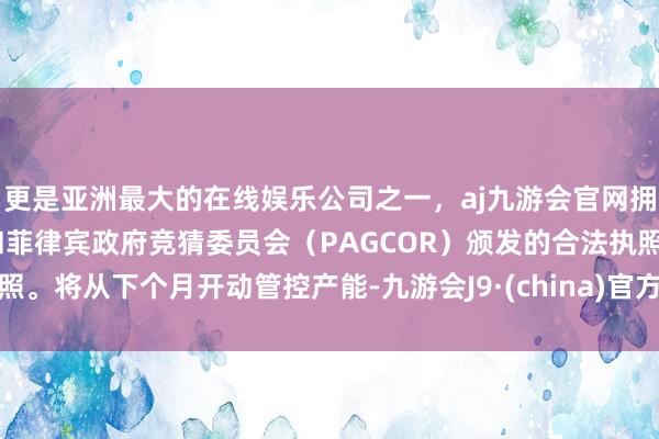 更是亚洲最大的在线娱乐公司之一，aj九游会官网拥有欧洲马耳他（MGA）和菲律宾政府竞猜委员会（PAGCOR）颁发的合法执照。将从下个月开动管控产能-九游会J9·(china)官方网站-真人游戏第一品牌
