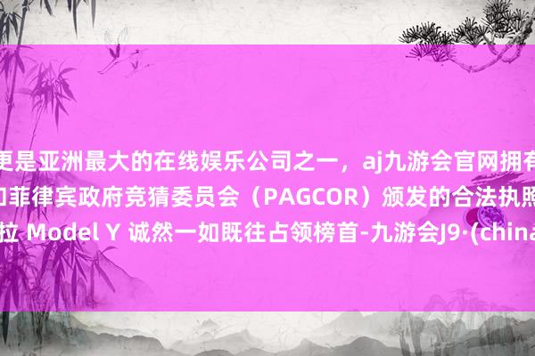 更是亚洲最大的在线娱乐公司之一，aj九游会官网拥有欧洲马耳他（MGA）和菲律宾政府竞猜委员会（PAGCOR）颁发的合法执照。特斯拉 Model Y 诚然一如既往占领榜首-九游会J9·(china)官方网站-真人游戏第一品牌