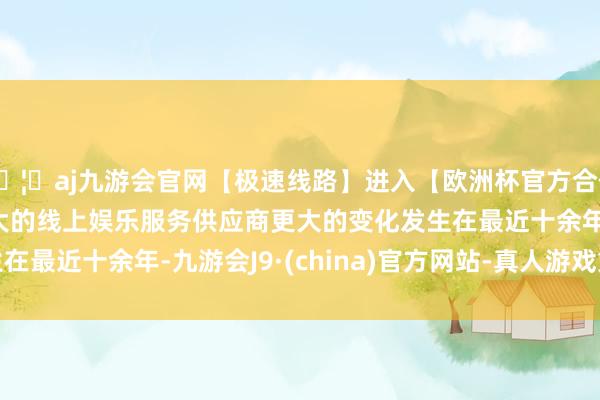 🦄aj九游会官网【极速线路】进入【欧洲杯官方合作网站】华人市场最大的线上娱乐服务供应商　　更大的变化发生在最近十余年-九游会J9·(china)官方网站-真人游戏第一品牌