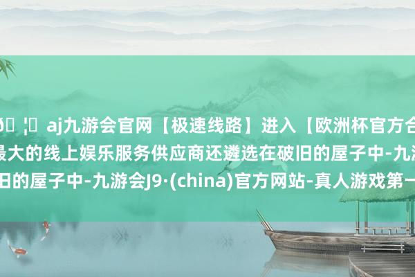 🦄aj九游会官网【极速线路】进入【欧洲杯官方合作网站】华人市场最大的线上娱乐服务供应商还遴选在破旧的屋子中-九游会J9·(china)官方网站-真人游戏第一品牌