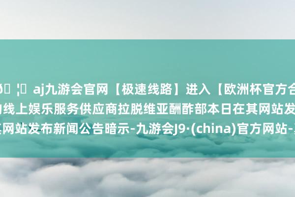 🦄aj九游会官网【极速线路】进入【欧洲杯官方合作网站】华人市场最大的线上娱乐服务供应商拉脱维亚酬酢部本日在其网站发布新闻公告暗示-九游会J9·(china)官方网站-真人游戏第一品牌