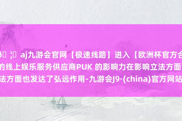 🦄aj九游会官网【极速线路】进入【欧洲杯官方合作网站】华人市场最大的线上娱乐服务供应商PUK 的影响力在影响立法方面也发达了弘远作用-九游会J9·(china)官方网站-真人游戏第一品牌