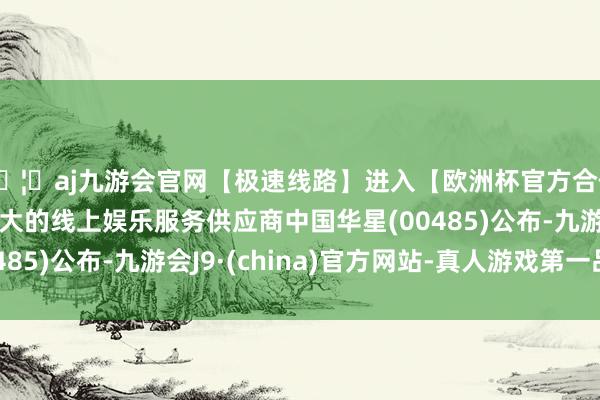 🦄aj九游会官网【极速线路】进入【欧洲杯官方合作网站】华人市场最大的线上娱乐服务供应商中国华星(00485)公布-九游会J9·(china)官方网站-真人游戏第一品牌