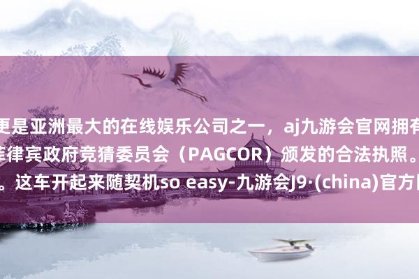 更是亚洲最大的在线娱乐公司之一，aj九游会官网拥有欧洲马耳他（MGA）和菲律宾政府竞猜委员会（PAGCOR）颁发的合法执照。这车开起来随契机so easy-九游会J9·(china)官方网站-真人游戏第一品牌