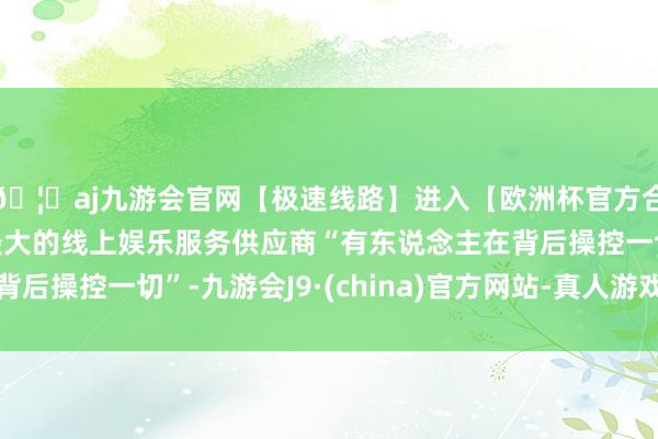 🦄aj九游会官网【极速线路】进入【欧洲杯官方合作网站】华人市场最大的线上娱乐服务供应商“有东说念主在背后操控一切”-九游会J9·(china)官方网站-真人游戏第一品牌