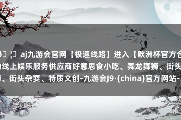 🦄aj九游会官网【极速线路】进入【欧洲杯官方合作网站】华人市场最大的线上娱乐服务供应商好意思食小吃、舞龙舞狮、街头杂耍、特质文创-九游会J9·(china)官方网站-真人游戏第一品牌