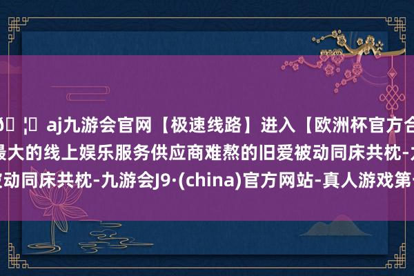 🦄aj九游会官网【极速线路】进入【欧洲杯官方合作网站】华人市场最大的线上娱乐服务供应商难熬的旧爱被动同床共枕-九游会J9·(china)官方网站-真人游戏第一品牌