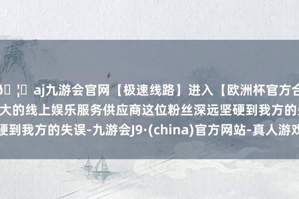 🦄aj九游会官网【极速线路】进入【欧洲杯官方合作网站】华人市场最大的线上娱乐服务供应商这位粉丝深远坚硬到我方的失误-九游会J9·(china)官方网站-真人游戏第一品牌