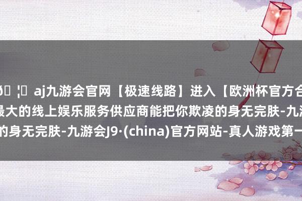 🦄aj九游会官网【极速线路】进入【欧洲杯官方合作网站】华人市场最大的线上娱乐服务供应商能把你欺凌的身无完肤-九游会J9·(china)官方网站-真人游戏第一品牌