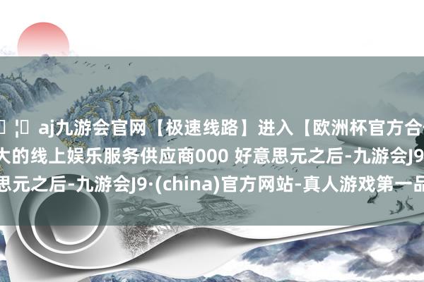 🦄aj九游会官网【极速线路】进入【欧洲杯官方合作网站】华人市场最大的线上娱乐服务供应商000 好意思元之后-九游会J9·(china)官方网站-真人游戏第一品牌