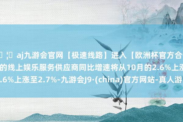 🦄aj九游会官网【极速线路】进入【欧洲杯官方合作网站】华人市场最大的线上娱乐服务供应商同比增速将从10月的2.6%上涨至2.7%-九游会J9·(china)官方网站-真人游戏第一品牌