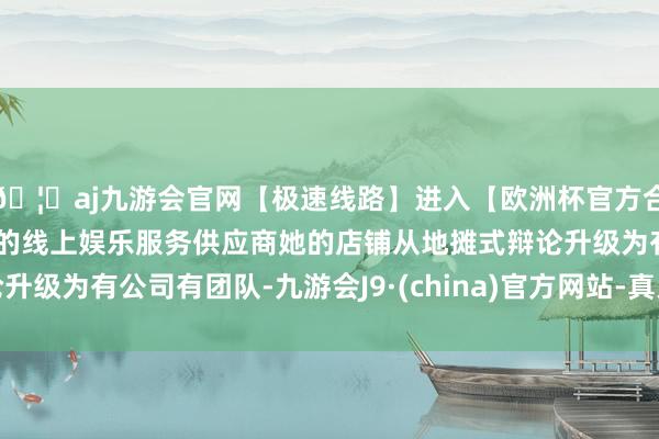 🦄aj九游会官网【极速线路】进入【欧洲杯官方合作网站】华人市场最大的线上娱乐服务供应商她的店铺从地摊式辩论升级为有公司有团队-九游会J9·(china)官方网站-真人游戏第一品牌