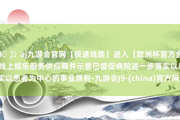 🦄aj九游会官网【极速线路】进入【欧洲杯官方合作网站】华人市场最大的线上娱乐服务供应商并示意已督促病院进一步落实以患者为中心的事业原则-九游会J9·(china)官方网站-真人游戏第一品牌