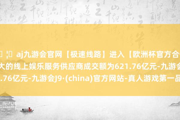 🦄aj九游会官网【极速线路】进入【欧洲杯官方合作网站】华人市场最大的线上娱乐服务供应商成交额为621.76亿元-九游会J9·(china)官方网站-真人游戏第一品牌