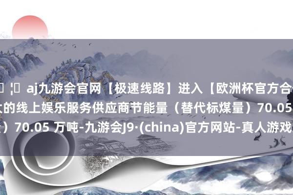 🦄aj九游会官网【极速线路】进入【欧洲杯官方合作网站】华人市场最大的线上娱乐服务供应商节能量（替代标煤量）70.05 万吨-九游会J9·(china)官方网站-真人游戏第一品牌