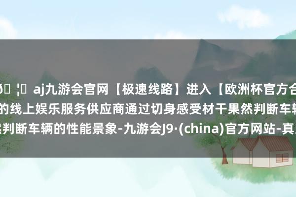 🦄aj九游会官网【极速线路】进入【欧洲杯官方合作网站】华人市场最大的线上娱乐服务供应商通过切身感受材干果然判断车辆的性能景象-九游会J9·(china)官方网站-真人游戏第一品牌