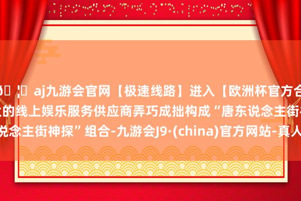 🦄aj九游会官网【极速线路】进入【欧洲杯官方合作网站】华人市场最大的线上娱乐服务供应商弄巧成拙构成“唐东说念主街神探”组合-九游会J9·(china)官方网站-真人游戏第一品牌
