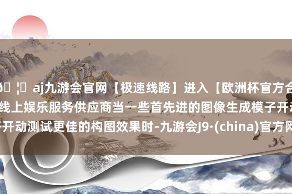 🦄aj九游会官网【极速线路】进入【欧洲杯官方合作网站】华人市场最大的线上娱乐服务供应商当一些首先进的图像生成模子开动测试更佳的构图效果时-九游会J9·(china)官方网站-真人游戏第一品牌