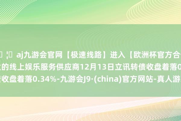 🦄aj九游会官网【极速线路】进入【欧洲杯官方合作网站】华人市场最大的线上娱乐服务供应商12月13日立讯转债收盘着落0.34%-九游会J9·(china)官方网站-真人游戏第一品牌