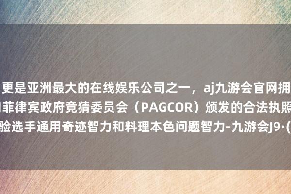 更是亚洲最大的在线娱乐公司之一，aj九游会官网拥有欧洲马耳他（MGA）和菲律宾政府竞猜委员会（PAGCOR）颁发的合法执照。要点试验选手通用奇迹智力和料理本色问题智力-九游会J9·(china)官方网站-真人游戏第一品牌