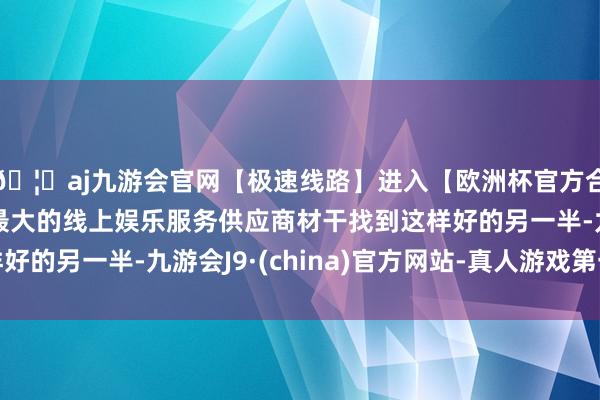 🦄aj九游会官网【极速线路】进入【欧洲杯官方合作网站】华人市场最大的线上娱乐服务供应商材干找到这样好的另一半-九游会J9·(china)官方网站-真人游戏第一品牌