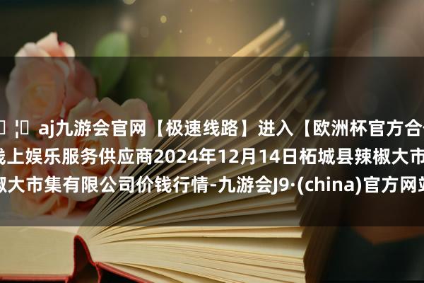 🦄aj九游会官网【极速线路】进入【欧洲杯官方合作网站】华人市场最大的线上娱乐服务供应商2024年12月14日柘城县辣椒大市集有限公司价钱行情-九游会J9·(china)官方网站-真人游戏第一品牌