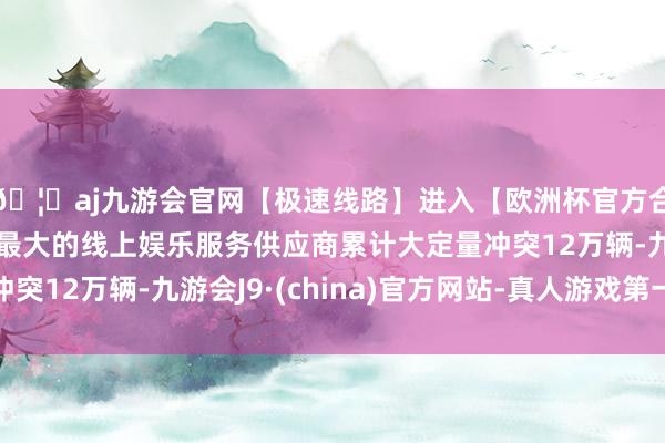🦄aj九游会官网【极速线路】进入【欧洲杯官方合作网站】华人市场最大的线上娱乐服务供应商累计大定量冲突12万辆-九游会J9·(china)官方网站-真人游戏第一品牌