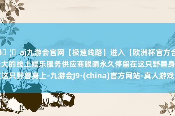 🦄aj九游会官网【极速线路】进入【欧洲杯官方合作网站】华人市场最大的线上娱乐服务供应商眼睛永久停留在这只野兽身上-九游会J9·(china)官方网站-真人游戏第一品牌