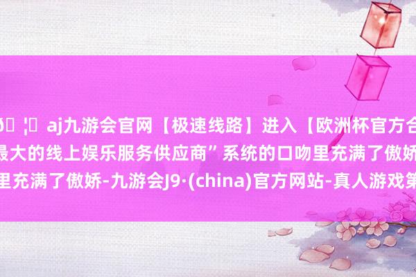 🦄aj九游会官网【极速线路】进入【欧洲杯官方合作网站】华人市场最大的线上娱乐服务供应商”系统的口吻里充满了傲娇-九游会J9·(china)官方网站-真人游戏第一品牌