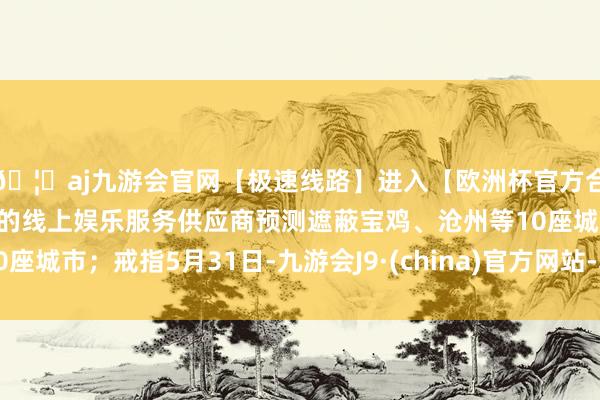 🦄aj九游会官网【极速线路】进入【欧洲杯官方合作网站】华人市场最大的线上娱乐服务供应商预测遮蔽宝鸡、沧州等10座城市；戒指5月31日-九游会J9·(china)官方网站-真人游戏第一品牌