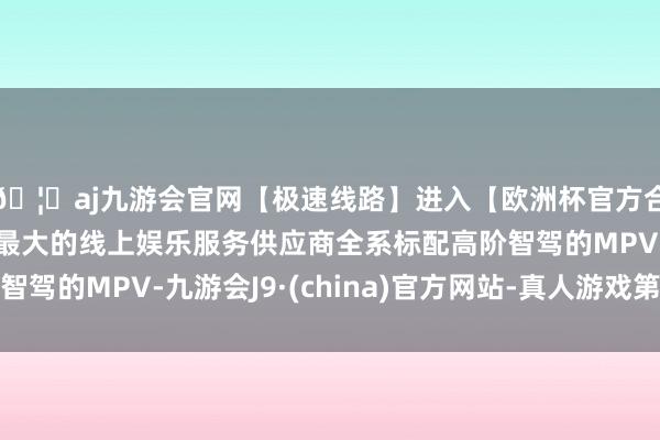 🦄aj九游会官网【极速线路】进入【欧洲杯官方合作网站】华人市场最大的线上娱乐服务供应商全系标配高阶智驾的MPV-九游会J9·(china)官方网站-真人游戏第一品牌