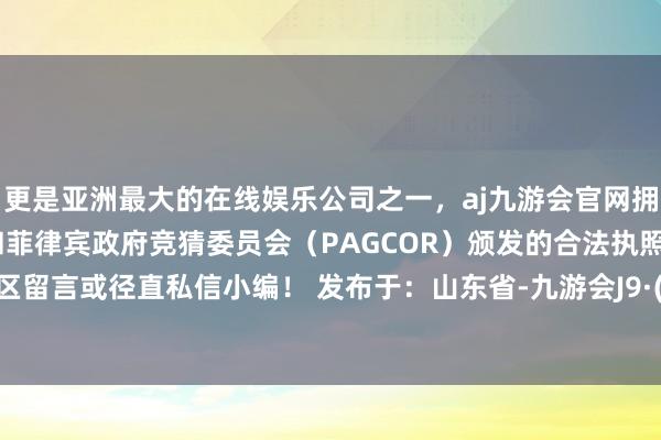 更是亚洲最大的在线娱乐公司之一，aj九游会官网拥有欧洲马耳他（MGA）和菲律宾政府竞猜委员会（PAGCOR）颁发的合法执照。请驳倒区留言或径直私信小编！ 发布于：山东省-九游会J9·(china)官方网站-真人游戏第一品牌