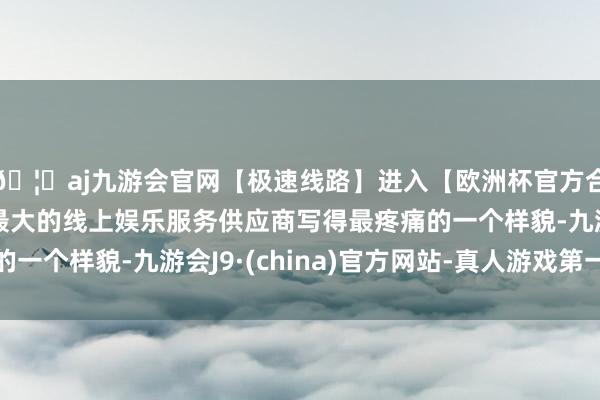 🦄aj九游会官网【极速线路】进入【欧洲杯官方合作网站】华人市场最大的线上娱乐服务供应商写得最疼痛的一个样貌-九游会J9·(china)官方网站-真人游戏第一品牌