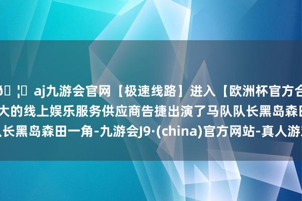 🦄aj九游会官网【极速线路】进入【欧洲杯官方合作网站】华人市场最大的线上娱乐服务供应商告捷出演了马队队长黑岛森田一角-九游会J9·(china)官方网站-真人游戏第一品牌