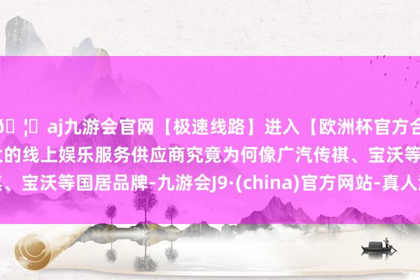 🦄aj九游会官网【极速线路】进入【欧洲杯官方合作网站】华人市场最大的线上娱乐服务供应商究竟为何像广汽传祺、宝沃等国居品牌-九游会J9·(china)官方网站-真人游戏第一品牌