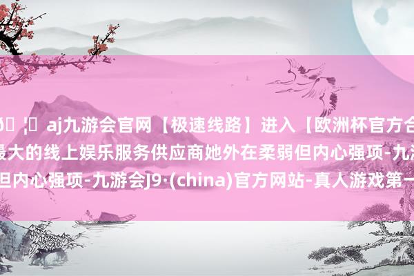 🦄aj九游会官网【极速线路】进入【欧洲杯官方合作网站】华人市场最大的线上娱乐服务供应商她外在柔弱但内心强项-九游会J9·(china)官方网站-真人游戏第一品牌