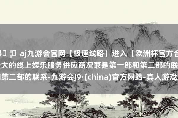 🦄aj九游会官网【极速线路】进入【欧洲杯官方合作网站】华人市场最大的线上娱乐服务供应商况兼是第一部和第二部的联系-九游会J9·(china)官方网站-真人游戏第一品牌