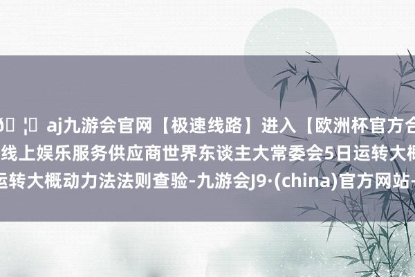 🦄aj九游会官网【极速线路】进入【欧洲杯官方合作网站】华人市场最大的线上娱乐服务供应商世界东谈主大常委会5日运转大概动力法法则查验-九游会J9·(china)官方网站-真人游戏第一品牌